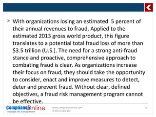 www.complianceonline.com
©2015 Copyright
 With organizations losing an estimated 5 percent of
their annual revenues to fraud, Applied to the
estimated 2013 gross world product, this figure
translates to a potential total fraud loss of more than
$3.5 trillion (U.S.). The need for a strong anti-fraud
stance and proactive, comprehensive approach to
combating fraud is clear. As organizations increase
their focus on fraud, they should take the opportunity
to consider, enact and improve measures to detect,
deter and prevent fraud. Without clear, defined
objectives, a fraud risk management program cannot
be effective.
7
 