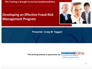 www.complianceonlie.com
©2010 Copyright
© 2015 ComplianceOnline
This training session is sponsored by
1
Developing an Effective Fraud Risk
Management Program
This Training is Brought to you by ComplianceOnline.
Presenter: Craig M. Taggart
 