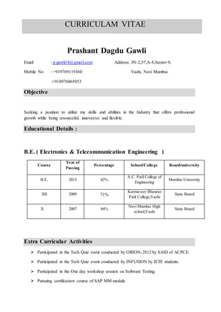 Prashant Dagdu Gawli
Email : p.gawli14@gmail.com Address: JN-2,57,A-8,Sector-9,
Mobile No : +919769119360 Vashi, Navi Mumbai.
:+918976065853
Objective
Seeking a position to utilize my skills and abilities in the Industry that offers professional
growth while being resourceful, innovative and flexible.
Educational Details :
B.E. ( Electronics & Telecommunication Engineering )
Course
Year of
Passing
Percentage School/College Board/university
B.E. 2013 62%
A.C. Patil College of
Engineering
Mumbai University
XII 2009 71%
Karmaveer Bhaurao
Patil College,Vashi
State Board
X 2007 84%
Navi Mumbai High
school,Vashi
State Board
Extra Curricular Activities
 Participated in the Tech Quiz event conducted by ORION-2012 by SAID of ACPCE.
 Participated in the Tech Quiz event conducted by INFUSION by IETE students.
 Participated in the One day workshop session on Software Testing.
 Pursuing certification course of SAP MM module.
CURRICULAM VITAE
 