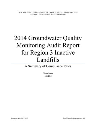 Updated: April 17, 2015 Total Pages following cover: 10
NEW YORK STATE DEPARTMENT OF ENVIRONMENTAL CONSERVATION
REGION 3 OFFICE/SOLID WASTE PROGRAM
2014 Groundwater Quality
Monitoring Audit Report
for Region 3 Inactive
Landfills
A Summary of Compliance Rates
Nicole Smith
4/15/2015
 