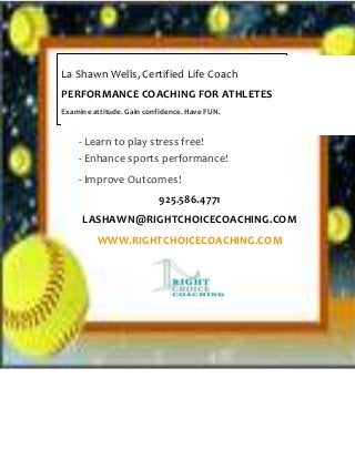 - Learn to play stress free!
- Enhance sports performance!
- Improve Outcomes!
925.586.4771
LASHAWN@RIGHTCHOICECOACHING.COM
WWW.RIGHTCHOICECOACHING.COM
La Shawn Wells, Certified Life Coach
PERFORMANCE COACHING FOR ATHLETES
Examine attitude. Gain confidence. Have FUN.
 