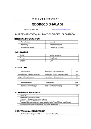 CURRICULUM VITAE
GEORGES SHALABI
Phone ++ 33 7 68 37 37 88 E mail georges.shalabi@gmail.com
INDEPENDENT CONSULTANT ENGINEER, ELECTRICAL
PERSONAL INFORMATION
Marital status Married
Nationality Palestinian / Syrian
Place & date of birth Damascus, 05 / 1957
LANGUAGES
Arabic Mother language
French Very Good
English Good
EDUCATION
School Name Certificates Degrees obtained Date
Frères Maristes College (Damascus) Preparatory school / General/Science 1972
Laïque College (Damascus) High school / General/Science 1975
University Name Qualifications Date
Damascus University, Syria B.Sc. in electrical engineering 1981
COMPUTER EXPERIENCE
AutoCAD
Excel ,Word (Microsoft Office)
DIALux 4… (Lighting Calculation software)
Pegasys (Gathering data and Communication with Power Meters _ Analyzers)
Many software for electrical network calculation like Ecodial, DOC,.
PROFESSIONAL MEMBERSHIP
Order of Syrian Engineers titled as private consultant office
 