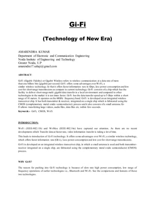 Gi-Fi
(Technology of New Era)
AMARENDRA KUMAR
Department of Electronic and Communication Engineering
Noida Institute of Engineering and Technology
Greater Noida, U.P
amarendra17.sahaji@gmail.com
ABSTRACT:
Gi-Fi (Gigabit Fidelity) or Gigabit Wireless refers to wireless communication at a data rate of more
than one billion bits (gigabit) per second.Gi-Fi offers some advantages overWi-Fi, a
similar wireless technology.In that it offers faster information rate in Gbps, less power consumption and low
cost for short range transmissions as compare to current technology.Gi-Fi consists ofa chip which has the
facility to deliver short-range multi gigabit data transfer in a local environment and compared to other
technologies in the market it is ten times faster. Gi-Fi has the data transfer speed up to 5 Gbps within a short
range of 10 meters. It operates on the 60GHz frequency band. Gi-Fi is developed on an integrated wireless
transceiver chip. It has both transmitter & receiver, integrated on a single chip which is fabricated using the
CMOS (complementary metal–oxide–semiconductor) process and it also consists ofa small antenna.Gi-
Fi allows transferring large videos, audio files, data files etc. within few seconds.
Keywords:- Gi-Fi, CMOS, Wi-Fi
INTRODUCTION:
Wi-Fi (IEEE-802.11b) and Wi-Max (IEEE-802.16e) have captured our attention. As there are no recent
developments which Transfer data at faster rate, video information transfer is taking a lot of time.
This leads to introduction of Gi-Fi technology. It offers some advantages over Wi-Fi, a similar wireless technology,
which offers faster information rate (Gb/s), Less power consumption and low cost for short range transmissions.
Gi-Fi is developed on an integrated wireless transceiver chip, in which a small antenna is used and both transmitter-
receiver integrated on a single chip, are fabricated using the complementary metal oxide semiconductor (CMOS)
process.
WHY Gi-Fi?
The reason for pushing into Gi-Fi technology is because of slow rate high power consumption, low range of
frequency operations of earlier technologies i.e., Bluetooth and Wi-Fi. See the comparisons and features of those
two technologies.
 