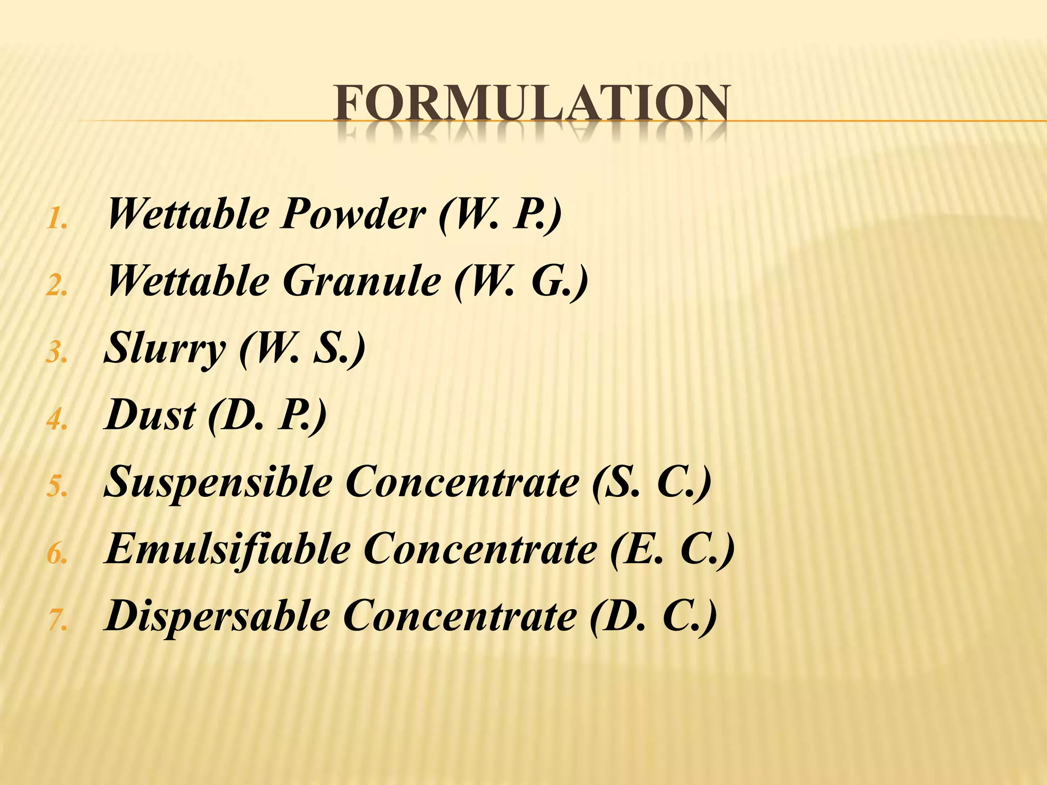 FORMULATION
1. Wettable Powder (W. P.)
2. Wettable Granule (W. G.)
3. Slurry (W. S.)
4. Dust (D. P.)
5. Suspensible Concentrate (S. C.)
6. Emulsifiable Concentrate (E. C.)
7. Dispersable Concentrate (D. C.)
 