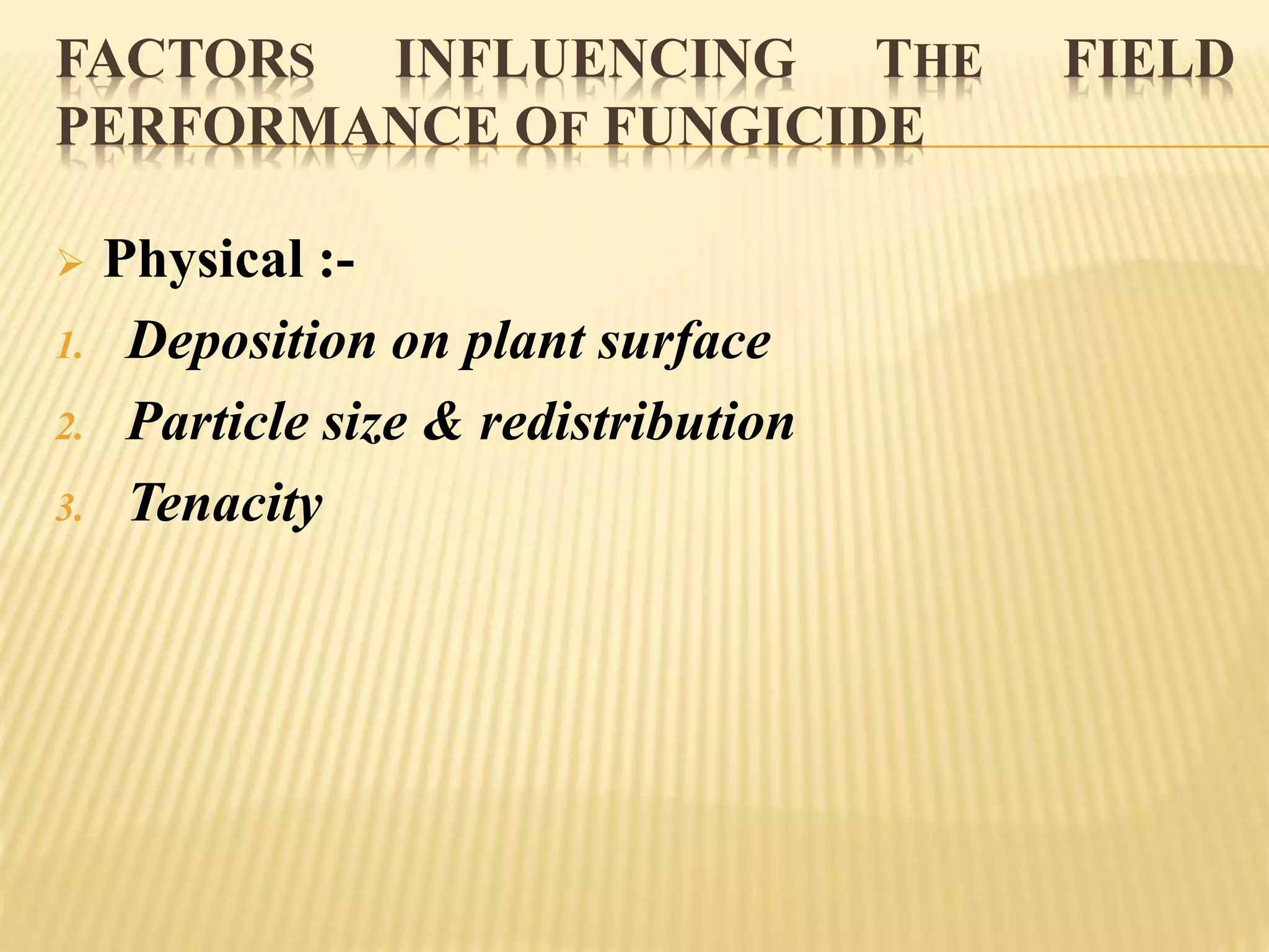 FACTORS INFLUENCING THE FIELD
PERFORMANCE OF FUNGICIDE
 Physical :-
1. Deposition on plant surface
2. Particle size & redistribution
3. Tenacity
 