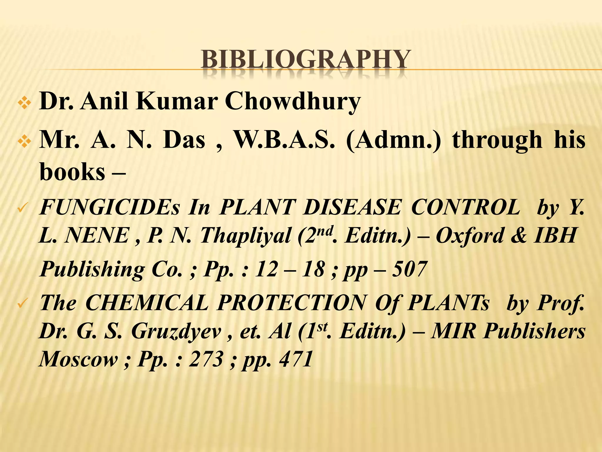 BIBLIOGRAPHY
 Dr. Anil Kumar Chowdhury
 Mr. A. N. Das , W.B.A.S. (Admn.) through his
books –
 FUNGICIDEs In PLANT DISEASE CONTROL by Y.
L. NENE , P. N. Thapliyal (2nd. Editn.) – Oxford & IBH
Publishing Co. ; Pp. : 12 – 18 ; pp – 507
 The CHEMICAL PROTECTION Of PLANTs by Prof.
Dr. G. S. Gruzdyev , et. Al (1st. Editn.) – MIR Publishers
Moscow ; Pp. : 273 ; pp. 471
 