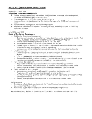 2014 – 2016 (Velociti: BPO Contact Centre)
August 2015 – May 2016
Employee Experience Executive
• Provide strategic direction for the business in regards to HR, Training & Staff Development,
Employee Engagement and Communication
• Line management of HR, Training and Marketing teams
• Implement and manage Leadership Development programs for EXCO and management
teams
• Implement and manage staff development programs
• Responsible for internal and external Marketing strategy, including updates to company
marketing materials
June 2014 – July 2015
Head of Customer Experience
• Call Centre Operations Management
- Oversee and manage all operations of inbound contact centre for outsource clients – Pick
n Pay, Blue Label Distribution, Transaction Junction, SPAR Loyalty Program
- Monitor contact centre operations to ensure SLA’s are met
- Implement strategies to increase contact centre efficiencies
- Provide strategic direction for the inbound contact centre and implement contact centre
strategies focused on improving customer experience
- Management of financial performance and budget for the inbound contact centre
• Line Management
- Line manager to 3 Campaign Managers, 6 Team Managers and +200 Contact Centre
Agents
- Conduct weekly and monthly team briefing/update meetings
- Responsible for all HR for inbound contact centre employees including recruitment, leave
management, payroll management, disciplinary management etc.
• New Business Development
- Responsible for tender responses for all inbound contact centre opportunities
- Provide new business sales presentations to potential inbound contact centre clients
- Follow up on all pipeline business opportunities for the inbound contact centre
• Client Relationship Management
- Management of contracts and SLA’s with inbound contact centre clients
- Prepare weekly and monthly stats and reports to send to clients
- Weekly, monthly and quarterly client meetings to present reports and updates on contact
centre performance
- Identify and deliver new services to offer to inbound contact centre clients
Achievements:
• Created an efficient business structure in the Velociti inbound contact centre despite no prior
experience in contact centres
• Was invited to join the Velociti Exco team after 4 months of joining Velociti
Reason for Leaving: Velociti acquired by CCI South Africa, transitioned into new company
 