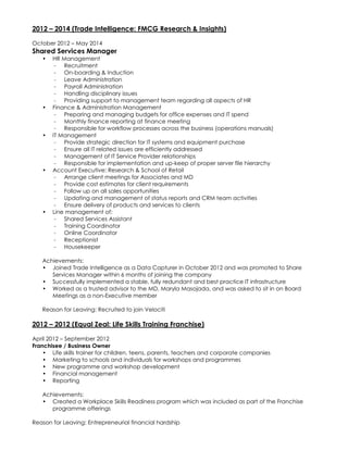 2012 – 2014 (Trade Intelligence: FMCG Research & Insights)
October 2012 – May 2014
Shared Services Manager
• HR Management
- Recruitment
- On-boarding & Induction
- Leave Administration
- Payroll Administration
- Handling disciplinary issues
- Providing support to management team regarding all aspects of HR
• Finance & Administration Management
- Preparing and managing budgets for office expenses and IT spend
- Monthly finance reporting at finance meeting
- Responsible for workflow processes across the business (operations manuals)
• IT Management
- Provide strategic direction for IT systems and equipment purchase
- Ensure all IT related issues are efficiently addressed
- Management of IT Service Provider relationships
- Responsible for implementation and up-keep of proper server file hierarchy
• Account Executive: Research & School of Retail
- Arrange client meetings for Associates and MD
- Provide cost estimates for client requirements
- Follow up on all sales opportunities
- Updating and management of status reports and CRM team activities
- Ensure delivery of products and services to clients
• Line management of:
- Shared Services Assistant
- Training Coordinator
- Online Coordinator
- Receptionist
- Housekeeper
Achievements:
• Joined Trade Intelligence as a Data Capturer in October 2012 and was promoted to Share
Services Manager within 6 months of joining the company
• Successfully implemented a stable, fully redundant and best practice IT infrastructure
• Worked as a trusted advisor to the MD, Maryla Masojada, and was asked to sit in on Board
Meetings as a non-Executive member
Reason for Leaving: Recruited to join Velociti
2012 – 2012 (Equal Zeal: Life Skills Training Franchise)
April 2012 – September 2012
Franchisee / Business Owner
• Life skills trainer for children, teens, parents, teachers and corporate companies
• Marketing to schools and individuals for workshops and programmes
• New programme and workshop development
• Financial management
• Reporting
Achievements:
• Created a Workplace Skills Readiness program which was included as part of the Franchise
programme offerings
Reason for Leaving: Entrepreneurial financial hardship
 