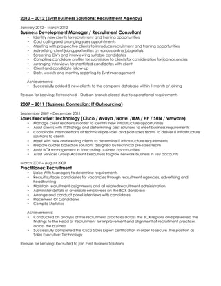 2012 – 2012 (Evrst Business Solutions: Recruitment Agency)
January 2012 – March 2012
Business Development Manager / Recruitment Consultant
• Identify new clients for recruitment and training opportunities
• Cold calling and arranging sales appointments
• Meeting with prospective clients to introduce recruitment and training opportunities
• Advertising client job opportunities on various online job portals
• Screening CV’s and interviewing suitable candidates
• Compiling candidate profiles for submission to clients for consideration for job vacancies
• Arranging interviews for shortlisted candidates with client
• Client and candidate follow-up
• Daily, weekly and monthly reporting to Evrst management
Achievements:
• Successfully added 5 new clients to the company database within 1 month of joining
Reason for Leaving: Retrenched – Durban branch closed due to operational requirements
2007 – 2011 (Business Connexion: IT Outsourcing)
September 2009 – December 2011
Sales Executive: Technology (Cisco / Avaya /Nortel /IBM / HP / SUN / Vmware)
• Manage client relations in order to identify new infrastructure opportunities
• Assist clients with IT Strategy and determining best solutions to meet business requirements
• Coordinate internal efforts of technical pre-sales and post-sales teams to deliver IT infrastructure
solutions to clients
• Meet with new and existing clients to determine IT Infrastructure requirements
• Prepare quotes based on solutions designed by technical pre-sales team
• Assist BCX management in forecasting business opportunities
• Assist Services Group Account Executives to grow network business in key accounts
March 2007 – August 2009
Practitioner: Recruitment
• Liaise With Managers to determine requirements
• Recruit suitable candidates for vacancies through recruitment agencies, advertising and
headhunting
• Maintain recruitment assignments and all related recruitment administration
• Administer details of available employees on the BCX database
• Arrange and conduct panel interviews with candidates
• Placement Of Candidates
• Compile Statistics
Achievements:
• Conducted an analysis of the recruitment practices across the BCX regions and presented the
findings to the Head of Recruitment for improvement and alignment of recruitment practices
across the business
• Successfully completed the Cisco Sales Expert certification in order to secure the position as
Sales Executive: Technology
Reason for Leaving: Recruited to join Evrst Business Solutions
 