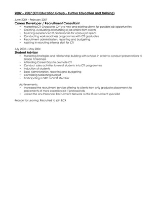 2002 – 2007 (CTI Education Group – Further Education and Training)
June 2004 – February 2007
Career Developer / Recruitment Consultant
• Marketing CTI Graduates CV’s to new and existing clients for possible job opportunities
• Creating, evaluating and fulfilling IT job orders from clients
• Sourcing experienced IT professionals for various job specs
• Conducting work readiness programmes with CTI graduates
• Recruitment administration, reporting and budgeting
• Assisting in recruiting internal staff for CTI
July 2002 – May 2004
Student Advisor
• Marketing Strategies and relationship building with schools in order to conduct presentations to
Grade 12 learners
• Attending Career Days to promote CTI
• Conduct sales activities to enroll students into CTI programmes
• Induction of students
• Sales Administration, reporting and budgeting
• Controlling Marketing budget
• Participating in SRC as Staff Member
Achievements:
• Increased the recruitment service offering to clients from only graduate placements to
placements of more experienced IT professionals
• Joined the Linx Personnel Recruitment Network as the IT recruitment specialist
Reason for Leaving: Recruited to join BCX
 