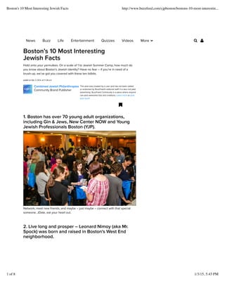 This post was created by a user and has not been vetted
or endorsed by BuzzFeed's editorial staff. It is also not paid
advertising. BuzzFeed Community is a place where anyone
can post awesome lists and creations. Learn more or post
your buzz!
Bostons 10 Most Interesting
Jewish Facts
Hold onto your yarmulkes. On a scale of 1 to Jewish Summer Camp, how much do
you know about Bostons Jewish identity? Have no fear C if youre in need of a
brush-up, weve got you covered with these ten tidbits.
posted on Dec. 5, 2014, at 11:38 a.m.
Combined Jewish Philanthropies
Community Brand Publisher
!
1. Boston has over 70 young adult organizations,
including Gin & Jews, New Center NOW and Young
Jewish Professionals Boston (YJP).
Network, meet new friends, and maybe C just maybe C connect with that special
someone. JDate, eat your heart out.
2. Live long and prosper C Leonard Nimoy (aka Mr.
Spock) was born and raised in Bostons West End
neighborhood.
News Buzz Life Entertainment Quizzes Videos More " # $
Boston's 10 Most Interesting Jewish Facts http://www.buzzfeed.com/cjpboston/bostons-10-most-interestin...
1 of 8 1/3/15, 5:43 PM
 