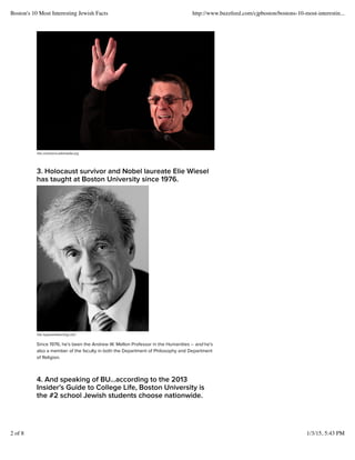 Via commons.wikimedia.org
3. Holocaust survivor and Nobel laureate Elie Wiesel
has taught at Boston University since 1976.
Via myjewishlearning.com
Since 1976, hes been the Andrew W. Mellon Professor in the Humanities C and hes
also a member of the faculty in both the Department of Philosophy and Department
of Religion.
4. And speaking of BUaccording to the 2013
Insiders Guide to College Life, Boston University is
the #2 school Jewish students choose nationwide.
Boston's 10 Most Interesting Jewish Facts http://www.buzzfeed.com/cjpboston/bostons-10-most-interestin...
2 of 8 1/3/15, 5:43 PM
 