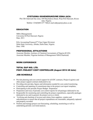 EYETUOMA OGHENERUKEVWE EDNA (ACA)
Plot 3B Chukwudi Eke close, Off Okechukwu Street, Woji-Port Harcourt, Rivers
state, Nigeria.
Mobile:+234(0)803 677 7466,E-mail:eddyopet@yahoo.co.uk
EDUCATION
MBA (Management)
University Of Port Harcourt, Nigeria
Date: 2011
B.Sc Accounting/Finance(2nd
Class Upper Division)
Delta State University, Abraka, Delta State, Nigeria.
Date: 1998
PROFESSIONAL AFFILIATIONS
Associate Member, Institute of Chartered Accountants of Nigeria (ICAN)
Associate Member, Nigerian Institute of Management NIM (Chartered)
WORK EXPERIENCE
TOTAL E&P NIG. LTD.
POST: PROJECT COST CONTROLLER (August 2014 till date)
JOB SCHEDULE
 Provide planning and cost control support for all EPC contracts, Project Logistics and
other project support contracts dedicated to me.
 Providing relevant data, figures and information needed for cost control monitoring.
 Controlling and inputting of commitment data in the project cost report templates.
 Participating in the periodic Project Budget Preparation
 Preparation and issue of periodic cost control reports for all packages dedicated to me.
 Responsible for monitoring and controlling the project expenditures, especially packages
dedicated to me and in general, the project cost as a whole.
 Verifying and checking of invoices and claims from suppliers, vendors and
subcontractors to ensure that all project expenditures are reasonable, adequately captured
and properly recorded.
 Perform and manage project cost forecasting, scheduling, monitoring as well as
undertaking periodic cost trend analysis.
 