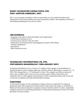 RUKKY ACCOUNTING CONSULTANTS. PHC.
POST: AUDITOR (FEBRUARY, 2007)
RAC is an accounting consultancy outfit set up primarily to assist small and medium scale
organizations which cannot afford an in-house accountant or auditor. She undertakes all forms of
accounting and auditing services for her clients.
JOB SCHEDULE
- Engaging in the audit of small and medium scale organizations
- Performing accounting services
- Carrying out tax advisory roles for clients
- Setting up of accounting systems and engaging in accounts staff training
- Treasury management
- Recruitment
- Other financial services.
TECHNOLOGY DISTRIBUTIONS LTD. PHC.
POST:BRANCH MANAGER(JULY 2006-JANUARY 2007)
Technology Distributions Ltd is a renown I.T company which engages in the distribution of
branded computer systems, laptops, palm tops, monitors, printers, photocopiers, scanners e.t.c. In
2003, TDL emerged the no. 1 I.T distributor in Africa. The company has offices in almost all
major cities in Nigeria and in some overseas countries such as Ghana, South Africa and
Amsterdan.TDL is a bulk supplier of her products to ONLY registered resellers who in turn sell
to end users (companies) and individual household members.
FUNCTIONS
As the branch manager of such a prestigious company, Edna was responsible for setting up
appropriate plans and strategies for the achievement of the branch sales target, co-ordination of
branch activities and ensuring that an adequate system of internal control is in place. Appropriate
strategies and tools for monitoring performance of staff, project performance in terms of revenue
generated is also put in place.
 