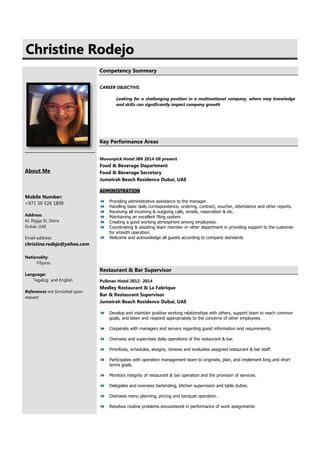 CChhrriissttiinnee RRooddeejjoo
About Me
Mobile Number:
+971 50 526 1809
Address:
AL Rigga St. Deira
Dubai, UAE
Email address:
christine.rodejo@yahoo.com
Nationality:
Filipino
Language:
Tagalog and English
References are furnished upon
request
Competency Summary
CAREER OBJECTIVE:
Looking for a challenging position in a multinational company, where may knowledge
and skills can significantly impact company growth
Key Performance Areas
Movenpick Hotel JBR 2014 till present
Food & Beverage Department
Food & Beverage Secretary
Jumeirah Beach Residence Dubai, UAE
ADMINISTRATION
 Providing administrative assistance to the manager.
 Handling basic daily correspondence, ordering, contract, voucher, attendance and other reports.
 Receiving all incoming & outgoing calls, emails, reservation & etc.
 Maintaining an excellent filing system.
 Creating a good working atmosphere among employees.
 Coordinating & assisting team member or other department in providing support to the customer
for smooth operation.
 Welcome and acknowledge all guests according to company standards
Restaurant & Bar Supervisor
Pullman Hotel 2012- 2014
Medley Restaurant & La Fabrique
Bar & Restaurant Supervisor
Jumeirah Beach Residence Dubai, UAE
 Develop and maintain positive working relationships with others, support team to reach common
goals, and listen and respond appropriately to the concerns of other employees.
 Cooperate with managers and servers regarding guest information and requirements.
 Oversees and supervises daily operations of the restaurant & bar.
 Prioritizes, schedules, assigns, reviews and evaluates assigned restaurant & bar staff.
 Participates with operation management team to originate, plan, and implement long and short
terms goals.
 Monitors integrity of restaurant & bar operation and the provision of services.
 Delegates and oversees bartending, kitchen supervision and table duties.
 Oversees menu planning, pricing and banquet operation.
 Resolves routine problems encountered in performance of work assignments
 