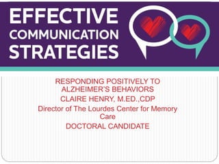 RESPONDING POSITIVELY TO
ALZHEIMER’S BEHAVIORS
CLAIRE HENRY, M.ED.,CDP
Director of The Lourdes Center for Memory
Care
DOCTORAL CANDIDATE
Communication & Dementia
 