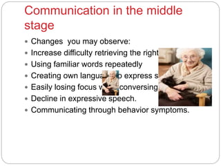Communication in the middle
stage
 Changes you may observe:
 Increase difficulty retrieving the right words
 Using familiar words repeatedly
 Creating own language to express self.
 Easily losing focus while conversing
 Decline in expressive speech.
 Communicating through behavior symptoms.
 