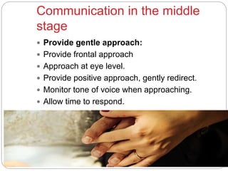 Communication in the middle
stage
 Provide gentle approach:
 Provide frontal approach
 Approach at eye level.
 Provide positive approach, gently redirect.
 Monitor tone of voice when approaching.
 Allow time to respond.
 