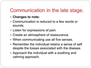Communication in the late stage.
 Changes to note:
 Communication is reduced to a few words or
sounds.
 Listen for expressions of pain.
 Create an atmosphere of reassurance.
 When communicating use all five senses.
 Remember the individual retains a sense of self
despite the losses associated with the disease.
 Approach the individual with a soothing and
calming approach.
 