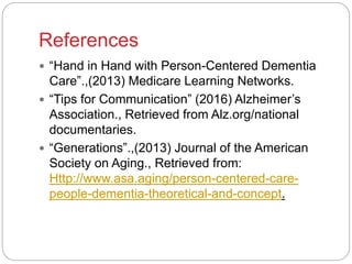 References
 “Hand in Hand with Person-Centered Dementia
Care”.,(2013) Medicare Learning Networks.
 “Tips for Communication” (2016) Alzheimer’s
Association., Retrieved from Alz.org/national
documentaries.
 “Generations”.,(2013) Journal of the American
Society on Aging., Retrieved from:
Http://www.asa.aging/person-centered-care-
people-dementia-theoretical-and-concept.
 