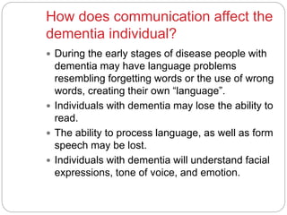 How does communication affect the
dementia individual?
 During the early stages of disease people with
dementia may have language problems
resembling forgetting words or the use of wrong
words, creating their own “language”.
 Individuals with dementia may lose the ability to
read.
 The ability to process language, as well as form
speech may be lost.
 Individuals with dementia will understand facial
expressions, tone of voice, and emotion.
 