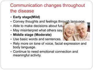 Communication changes throughout
the disease
 Early stage(Mild)
 Convey thoughts and feelings through language.
 Able to make decisions about future care.
 May misinterpret what others say.
 Middle stage (Moderate)
 Use basic words and sentences.
 Rely more on tone of voice, facial expression and
body language.
 Continue to need emotional connection and
meaningful activity.
 