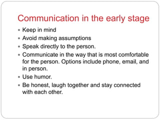 Communication in the early stage
 Keep in mind
 Avoid making assumptions
 Speak directly to the person.
 Communicate in the way that is most comfortable
for the person. Options include phone, email, and
in person.
 Use humor.
 Be honest, laugh together and stay connected
with each other.
 