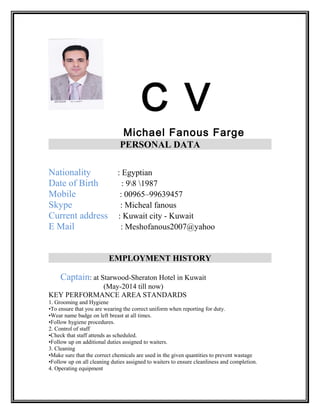 C V
Michael Fanous Farge
PERSONAL DATA
Nationality : Egyptian
Date of Birth : 98 1987
Mobile : 00965–99639457
Skype : Micheal fanous
Current address : Kuwait city - Kuwait
E Mail : Meshofanous2007@yahoo
EMPLOYMENT HISTORY
Captain: at Starwood-Sheraton Hotel in Kuwait
(May-2014 till now)
KEY PERFORMANCE AREA STANDARDS
1. Grooming and Hygiene
•To ensure that you are wearing the correct uniform when reporting for duty.
•Wear name badge on left breast at all times.
•Follow hygiene procedures.
2. Control of staff
•Check that staff attends as scheduled.
•Follow up on additional duties assigned to waiters.
3. Cleaning
•Make sure that the correct chemicals are used in the given quantities to prevent wastage
•Follow up on all cleaning duties assigned to waiters to ensure cleanliness and completion.
4. Operating equipment
 