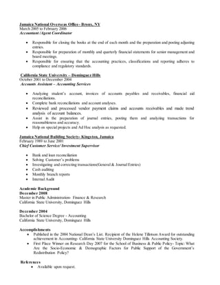 Jamaica National Overseas Office- Bronx, NY
March 2005 to February 2006
Accountant /Agent Coordinator
 Responsible for closing the books at the end of each month and the preparation and posting adjusting
entries.
 Responsible for preparation of monthly and quarterly financial statements for senior management and
board meetings.
 Responsible for ensuring that the accounting practices, classifications and reporting adheres to
compliance and regulatory standards.
California State University – Dominguez Hills
October 2001 to December 2004
Accounts Assistant – Accounting Services
 Analyzing student’s account, invoices of accounts payables and receivables, financial aid
reconciliations.
 Complete bank reconciliations and account analyses.
 Reviewed and processed vendor payment claims and accounts receivables and made trend
analysis of account balances.
 Assist in the preparation of journal entries, posting them and analyzing transactions for
reasonableness and accuracy.
 Help on special projects and Ad Hoc analysis as requested.
Jamaica National Building Society- Kingston, Jamaica
February 1989 to June 2001
Chief Customer Service/ Investment Supervisor
 Bank and loan reconciliation
 Solving Customer’s problems
 Investigating and correcting transactions(General & Journal Entries)
 Cash auditing
 Monthly branch reports
 Internal Audit
Academic Background
December 2008
Master in Public Administration- Finance & Research
California State University, Dominguez Hills
December 2004
Bachelor of Science Degree - Accounting
California State University, Dominguez Hills
Accomplishments
 Published in the 2004 National Dean’s List. Recipient of the Helene Tillotson Award for outstanding
achievement in Accounting- California State University Dominguez Hills Accounting Society.
 First Place Winner on Research Day 2007 for the School of Business & Public Policy- Topic: What
Are the Socio-Economic & Demographic Factors for Public Support of the Government’s
Redistribution Policy?
References
 Available upon request.
 