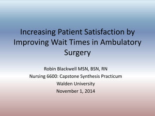 Increasing Patient Satisfaction by
Improving Wait Times in Ambulatory
Surgery
Robin Blackwell MSN, BSN, RN
Nursing 6600: Capstone Synthesis Practicum
Walden University
November 1, 2014
 