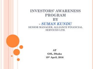 INVESTORS’ AWARENESS
PROGRAM
BY
- SUMAN KUNDU
SENIOR MANAGER, ALLIANCE FINANCIAL
SERVICES LTD.
AT
GSL, Dhaka
19th
April, 2016
 