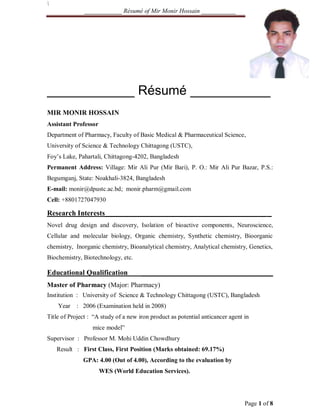 ____________ Résumé of Mir Monir Hossain ___________
Page 1 of 8
____________ Résumé ___________
MIR MONIR HOSSAIN
Assistant Professor
Department of Pharmacy, Faculty of Basic Medical & Pharmaceutical Science,
University of Science & Technology Chittagong (USTC),
Foy’s Lake, Pahartali, Chittagong-4202, Bangladesh
Permanent Address: Village: Mir Ali Pur (Mir Bari), P. O.: Mir Ali Pur Bazar, P.S.:
Begumganj, State: Noakhali-3824, Bangladesh
E-mail: monir@dpustc.ac.bd; monir.pharm@gmail.com
Cell: +8801727047930
Research Interests____________________________________________ _
Novel drug design and discovery, Isolation of bioactive components, Neuroscience,
Cellular and molecular biology, Organic chemistry, Synthetic chemistry, Bioorganic
chemistry, Inorganic chemistry, Bioanalytical chemistry, Analytical chemistry, Genetics,
Biochemistry, Biotechnology, etc.
Educational Qualification ____________________________________
Master of Pharmacy (Major: Pharmacy)
Institution : University of Science & Technology Chittagong (USTC), Bangladesh
Year : 2006 (Examination held in 2008)
Title of Project : “A study of a new iron product as potential anticancer agent in
mice model”
Supervisor : Professor M. Mohi Uddin Chowdhury
Result : First Class, First Position (Marks obtained: 69.17%)
GPA: 4.00 (Out of 4.00), According to the evaluation by
WES (World Education Services).
 
