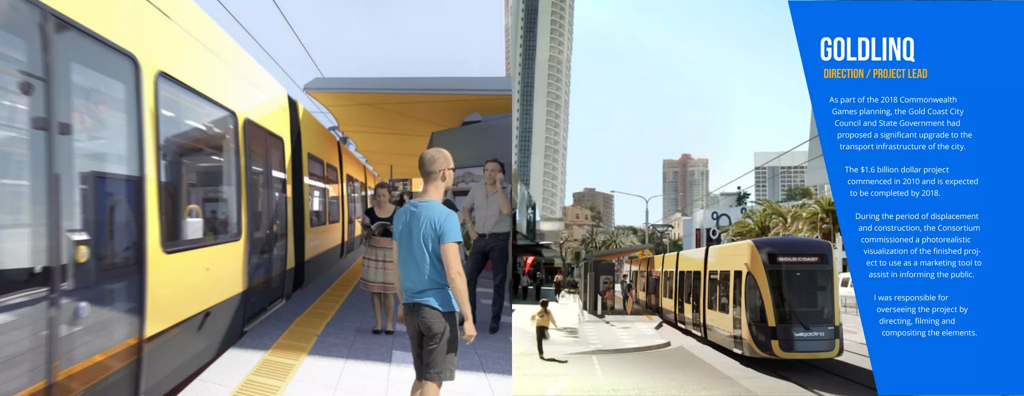 GOLDLINQ
DIRECTION / PROJECT LEAD
As part of the 2018 Commonwealth
Games planning, the Gold Coast City
Council and State Government had
proposed a significant upgrade to the
transport infrastructure of the city.
The $1.6 billion dollar project
commenced in 2010 and is expected
to be completed by 2018.
During the period of displacement
and construction, the Consortium
commissioned a photorealistic
visualization of the finished proj-
ect to use as a marketing tool to
assist in informing the public.
I was responsible for
overseeing the project by
directing, filming and
compositing the elements.
 