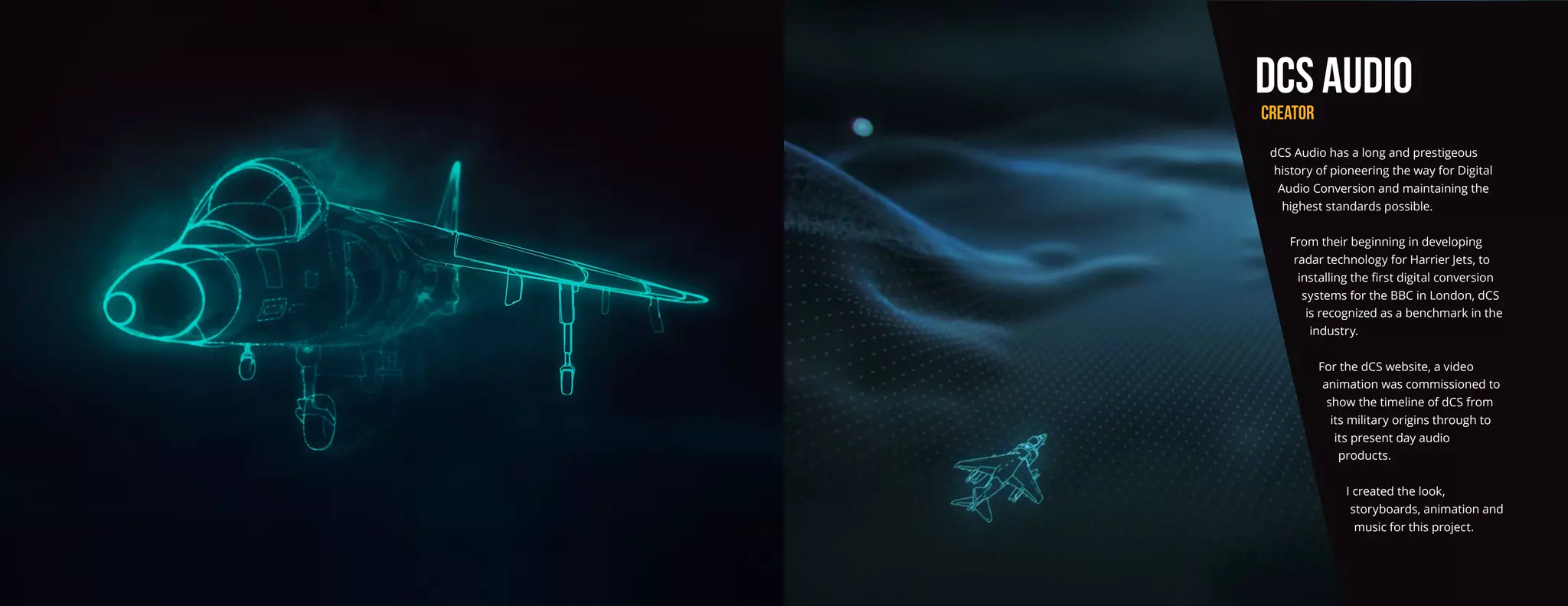 dCS AUDIO
CREATOR
dCS Audio has a long and prestigeous
history of pioneering the way for Digital
Audio Conversion and maintaining the
highest standards possible.
From their beginning in developing
radar technology for Harrier Jets, to
installing the first digital conversion
systems for the BBC in London, dCS
is recognized as a benchmark in the
industry.
For the dCS website, a video
animation was commissioned to
show the timeline of dCS from
its military origins through to
its present day audio
products.
I created the look,
storyboards, animation and
music for this project.
 