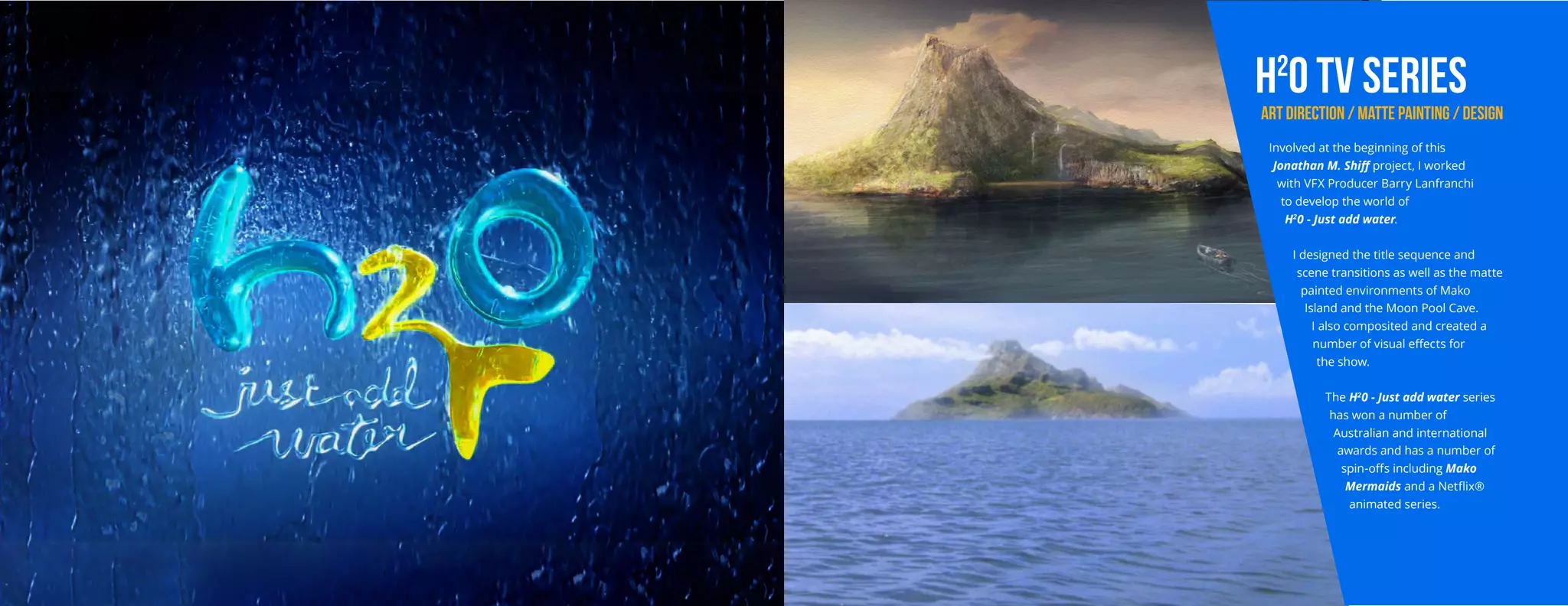 h2
0 TV SERIES
ART DIRECTION / MATTE PAINTING / DESIGN
Involved at the beginning of this
Jonathan M. Shiff project, I worked
with VFX Producer Barry Lanfranchi
to develop the world of
H2
0 - Just add water.
I designed the title sequence and
scene transitions as well as the matte
painted environments of Mako
Island and the Moon Pool Cave.
I also composited and created a
number of visual effects for
the show.
The H2
0 - Just add water series
has won a number of
Australian and international
awards and has a number of
spin-offs including Mako
Mermaids and a Netflix®
animated series.
 