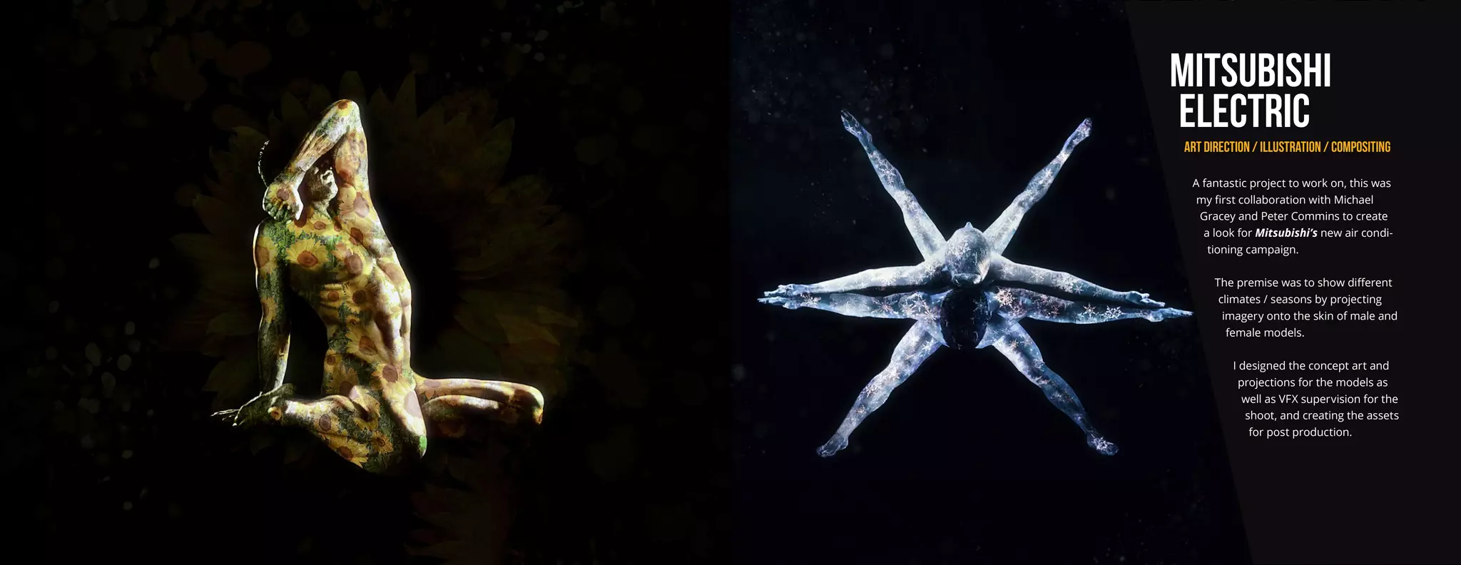 MITSUBISHI
ELECTRIC
ART DIRECTION / ILLUSTRATION / COMPOSITING
A fantastic project to work on, this was
my first collaboration with Michael
Gracey and Peter Commins to create
a look for Mitsubishi’s new air condi-
tioning campaign.
The premise was to show different
climates / seasons by projecting
imagery onto the skin of male and
female models.
I designed the concept art and
projections for the models as
well as VFX supervision for the
shoot, and creating the assets
for post production.
 