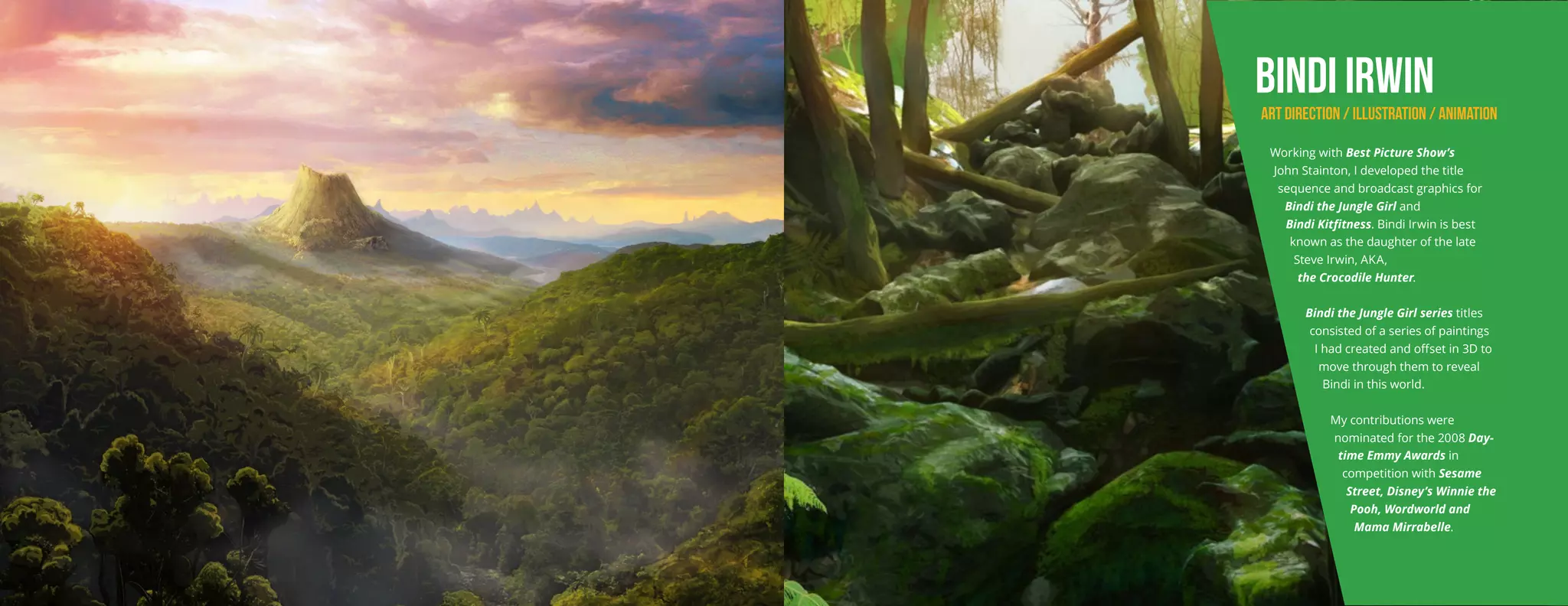 BINDI IRWIN
ART DIRECTION / ILLUSTRATION / ANIMATION
Working with Best Picture Show’s
John Stainton, I developed the title
sequence and broadcast graphics for
Bindi the Jungle Girl and
Bindi Kitfitness. Bindi Irwin is best
known as the daughter of the late
Steve Irwin, AKA,
the Crocodile Hunter.
Bindi the Jungle Girl series titles
consisted of a series of paintings
I had created and offset in 3D to
move through them to reveal
Bindi in this world.
My contributions were
nominated for the 2008 Day-
time Emmy Awards in
competition with Sesame
Street, Disney’s Winnie the
Pooh, Wordworld and
Mama Mirrabelle.
 