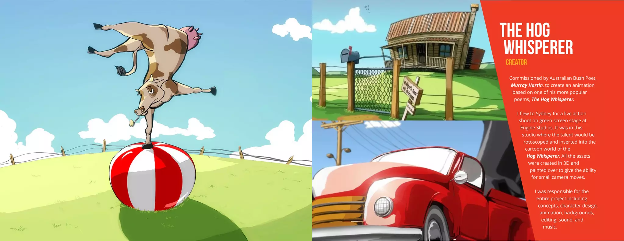 THE HOG
WHISPERER
CREATOR
Commissioned by Australian Bush Poet,
Murray Hartin, to create an animation
based on one of his more popular
poems, The Hog Whisperer.
I flew to Sydney for a live action
shoot on green screen stage at
Engine Studios. It was in this
studio where the talent would be
rotoscoped and inserted into the
cartoon world of the
Hog Whisperer. All the assets
were created in 3D and
painted over to give the ability
for small camera moves.
I was responsible for the
entire project including
concepts, character design,
animation, backgrounds,
editing, sound, and
music.
 