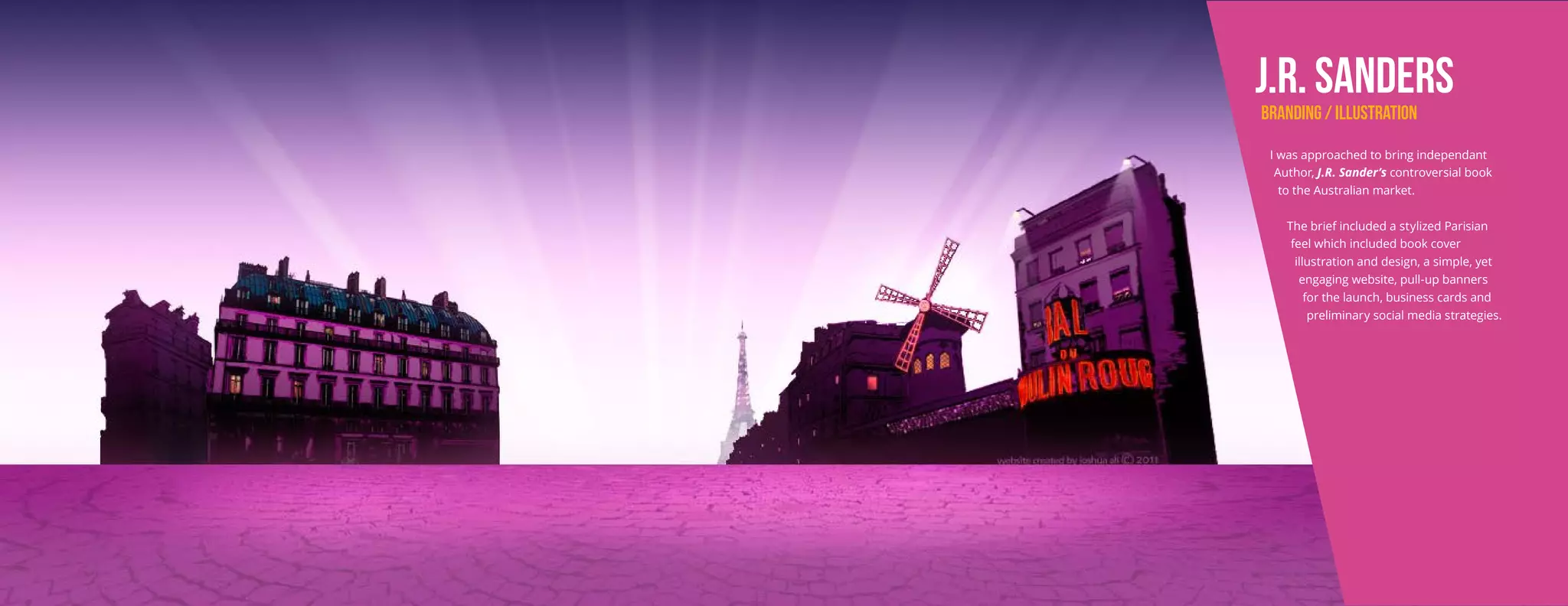 J.R. SaNDERS
BRANDING / ILLUSTRATION
I was approached to bring independant
Author, J.R. Sander’s controversial book
to the Australian market.
The brief included a stylized Parisian
feel which included book cover
illustration and design, a simple, yet
engaging website, pull-up banners
for the launch, business cards and
preliminary social media strategies.
 