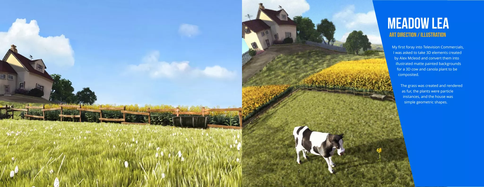 MEADOW LEA
ART DIRECTION / ILLUSTRATION
My first foray into Television Commercials,
I was asked to take 3D elements created
by Alex Mcleod and convert them into
illustrated matte painted backgrounds
for a 3D cow and canola plant to be
composited.
The grass was created and rendered
as fur, the plants were particle
instances, and the house was
simple geometric shapes.
 