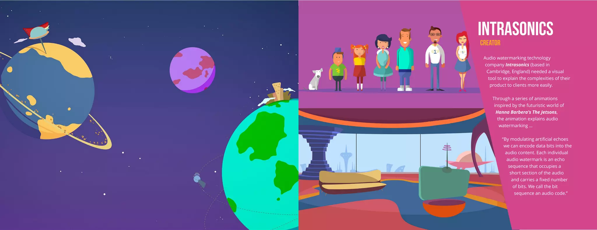 INTRASONICS
CREATOR
Audio watermarking technology
company Intrasonics (based in
Cambridge, England) needed a visual
tool to explain the complexities of their
product to clients more easily.
Through a series of animations
inspired by the futuristic world of
Hanna Barbera’s The Jetsons,
the animation explains audio
watermarking ...
“By modulating artificial echoes
we can encode data bits into the
audio content. Each individual
audio watermark is an echo
sequence that occupies a
short section of the audio
and carries a fixed number
of bits. We call the bit
sequence an audio code.”
 