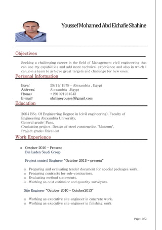 Page 1 of 2
Objectives
Seeking a challenging career in the field of Management civil engineering that
can use my capabilities and add more technical experience and also in which I
can join a team to achieve great targets and challenge for new ones.
Personal Information
Born:
Address:
Phone:
E-mail:
29/11/ 1979 – Alexandria , Egypt
Alexandria .Egypt
+201021231543
shahineyoussef@gmail.com
Education
2004 BSc. Of Engineering Degree in (civil engineering), Faculty of
Engineering Alexandria University,
General grade: Pass.
Graduation project: Design of steel construction "Museum".
Project grade: Excellent
Work Experience
 October 2010 – Present
Bin Laden Saudi Group
Project control Engineer “October 2013 – present”
o Preparing and evaluating tender document for special packages work.
o Preparing contracts for sub-contractors.
o Evaluating method statements.
o Working as cost estimator and quantity surveyors.
Site Engineer “October 2010 – October2013”
o Working as executive site engineer in concrete work.
o Working as executive site engineer in finishing work
YoussefMohamedAbdElchafieShahine
 