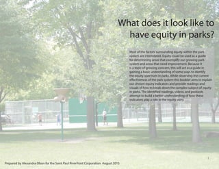 1
What does it look like to
have equity in parks?
Most of the factors surrounding equity within the park
system are interrelated. Equity could be used as a guide
for determining areas that exemplify our growing park
system and areas that need improvement. Because it
is a topic of growing concern, this will act as a guide in
gaining a basic understanding of some ways to identify
the equity spectrum in parks. While observing the current
effectiveness of the park system this booklet aims to explain
our chosen equity indicators and provide readings and
visuals of how to break down the complex subject of equity
in parks. The identified readings, videos, and podcasts
attempt to build a better understanding of how these
indicators play a role in the equity story.
Prepared by Alexandra Olson for the Saint Paul Riverfront Corporation August 2015
 