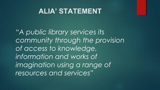 ALIA’ STATEMENT
“A public library services its
community through the provision
of access to knowledge,
information and works of
imagination using a range of
resources and services”
 