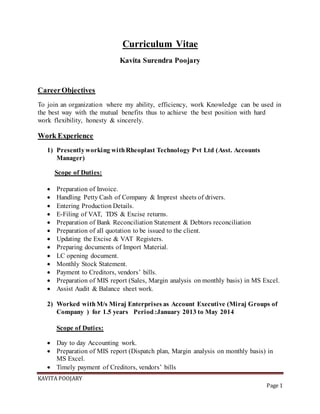 KAVITA POOJARY
Page 1
Curriculum Vitae
Kavita Surendra Poojary
CareerObjectives
To join an organization where my ability, efficiency, work Knowledge can be used in
the best way with the mutual benefits thus to achieve the best position with hard
work flexibility, honesty & sincerely.
Work Experience
1) Presentlyworking withRheoplast Technology Pvt Ltd (Asst. Accounts
Manager)
Scope of Duties:
 Preparation of Invoice.
 Handling Petty Cash of Company & Imprest sheets of drivers.
 Entering Production Details.
 E-Filing of VAT, TDS & Excise returns.
 Preparation of Bank Reconciliation Statement & Debtors reconciliation
 Preparation of all quotation to be issued to the client.
 Updating the Excise & VAT Registers.
 Preparing documents of Import Material.
 LC opening document.
 Monthly Stock Statement.
 Payment to Creditors, vendors’ bills.
 Preparation of MIS report (Sales, Margin analysis on monthly basis) in MS Excel.
 Assist Audit & Balance sheet work.
2) Worked withM/s Miraj Enterprises as Account Executive (Miraj Groups of
Company ) for 1.5 years Period:January 2013 to May 2014
Scope of Duties:
 Day to day Accounting work.
 Preparation of MIS report (Dispatch plan, Margin analysis on monthly basis) in
MS Excel.
 Timely payment of Creditors, vendors’ bills
 