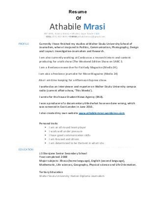 Resume
Of
Athabile Mrasi
ERF 6991, Itsomo Street,• Mfuleni, Cape Town• 7100
CELL (073) 950 3890 • E-MAIL athabilemrasi@gmail.com
PROFILE Currently I have finished my studies at Walter Sisulu University School of
Journalism, where I majored in Politics, Communication, Photography, Design
and Layout. Investigative-Journalism and Research.
I am also currently working at Cardova as a research intern and content
producing for a talk show (The Weekend Edition Show on SABC 3.
I am a freelance researcher for Fairlady Magazine (Media 24).
I am also a freelance journalist for Move Magazine (Media 24)
Also I am time keeping for a Afternoon Express show.
I worked as an interviewer and reporter on Walter Sisulu University campus
radio (current affairs show, ‘This Weeks’).
I wrote for the house Student News Agency (SNA).
I was a producer of a documentary titled what have we done wrong, which
was screened in East London in June 2016.
I also created my own website www.athabilemrasi.wordpress.com
Personal traits
• I am an all-round team player
• I work well under pressure
• I have good communication skills
• I am focused and driven
• I am determined to be the best in what I do.
EDUCATION
J.S Skenjane Senior Secondary School
Year completed: 2008
Major subjects: Xhosa (home language), English (second language),
Mathematic, Life sciences, Geography, Physical science and Life Orientation.
Tertiary Education
Walter Sisulu University: Nation Diploma Journalism
 