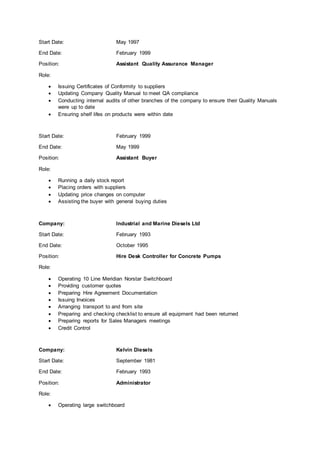 Start Date: May 1997
End Date: February 1999
Position: Assistant Quality Assurance Manager
Role:
 Issuing Certificates of Conformity to suppliers
 Updating Company Quality Manual to meet QA compliance
 Conducting internal audits of other branches of the company to ensure their Quality Manuals
were up to date
 Ensuring shelf lifes on products were within date
Start Date: February 1999
End Date: May 1999
Position: Assistant Buyer
Role:
 Running a daily stock report
 Placing orders with suppliers
 Updating price changes on computer
 Assisting the buyer with general buying duties
Company: Industrial and Marine Diesels Ltd
Start Date: February 1993
End Date: October 1995
Position: Hire Desk Controller for Concrete Pumps
Role:
 Operating 10 Line Meridian Norstar Switchboard
 Providing customer quotes
 Preparing Hire Agreement Documentation
 Issuing Invoices
 Arranging transport to and from site
 Preparing and checking checklist to ensure all equipment had been returned
 Preparing reports for Sales Managers meetings
 Credit Control
Company: Kelvin Diesels
Start Date: September 1981
End Date: February 1993
Position: Administrator
Role:
 Operating large switchboard
 