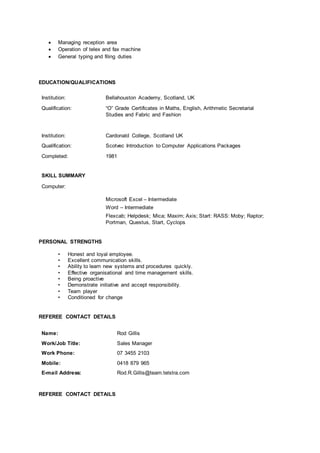  Managing reception area
 Operation of telex and fax machine
 General typing and filing duties
EDUCATION/QUALIFICATIONS
Institution: Bellahouston Academy, Scotland, UK
Qualification: “O” Grade Certificates in Maths, English, Arithmetic Secretarial
Studies and Fabric and Fashion
Institution: Cardonald College, Scotland UK
Qualification: Scotvec Introduction to Computer Applications Packages
Completed: 1981
SKILL SUMMARY
Computer:
Microsoft Excel – Intermediate
Word – Intermediate
Flexcab; Helpdesk; Mica; Maxim; Axis; Start: RASS: Moby; Raptor;
Portman, Questus, Start, Cyclops
PERSONAL STRENGTHS
• Honest and loyal employee.
• Excellent communication skills.
• Ability to learn new systems and procedures quickly.
• Effective organisational and time management skills.
• Being proactive
• Demonstrate initiative and accept responsibility.
• Team player
• Conditioned for change
REFEREE CONTACT DETAILS
Name: Rod Gillis
Work/Job Title: Sales Manager
Work Phone: 07 3455 2103
Mobile: 0418 879 965
E-mail Address: Rod.R.Gillis@team.telstra.com
REFEREE CONTACT DETAILS
 