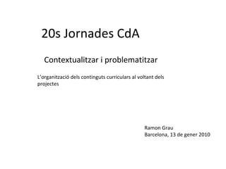 20s Jornades CdA Contextualitzar i problematitzar Ramon Grau Barcelona, 13 de gener 2010 L’organització dels continguts curriculars al voltant dels projectes 