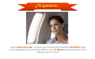 ¿Te gustaría…
captar todos esos ojos curiosos que siempre están buscando identificar algún
punto geográfico de la Ciudad de México y que Tu Marca logre proyectarse como
referencia de la misma?
 